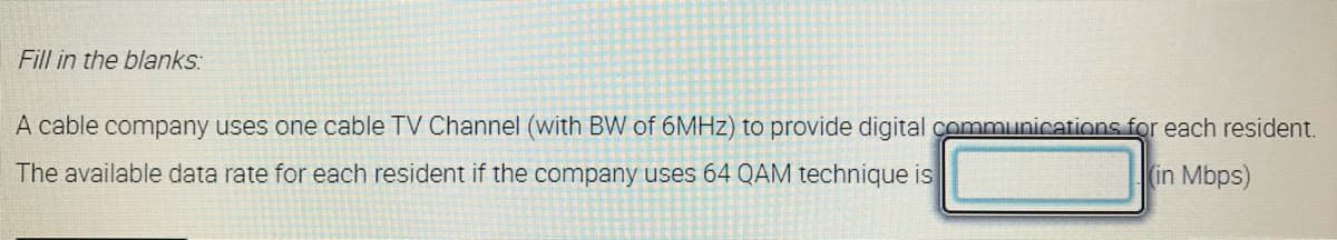 Fill in the blanks:
A cable company uses one cable TV Channel (with BW of 6MHZ) to provide digital communications for each resident.
The available data rate for each resident if the company uses 64 QAM technique is
in Mbps)
