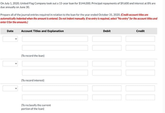 On July 1, 2020, United Flag Company took out a 15-year loan for $144,000. Principal repayments of $9,600 and interest at 8% are
due annually on June 30.
Prepare all of the journal entries required in relation to the loan for the year ended October 31, 2020. (Credit account titles are
automatically indented when the amount is entered. Do not indent manually. If no entry is required, select "No entry" for the account titles and
enter O for the amounts.)
Date
Account Titles and Explanation
Debit
Credit
(To record the loan)
(To record interest)
(To reclassify the current
portion of the loan)
