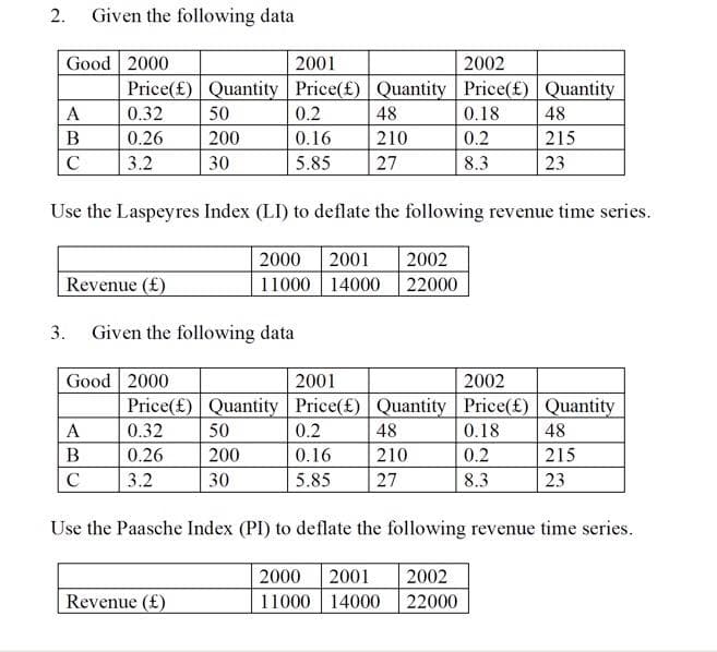 2.
Given the following data
Good 2000
2001
2002
Price(£) Quantity Price(£) Quantity Price(£) Quantity
A
0.32
50
0.2
48
0.18
48
В
0.26
200
0.16
210
0.2
215
C
3.2
30
5.85
27
8.3
23
Use the Laspeyres Index (LI) to deflate the following revenue time series.
2000
2001
2002
Revenue (£)
11000 | 14000 22000
3. Given the following data
Good 2000
Price(£) Quantity Price(£) Quantity Price(£) Quantity
2001
2002
A
0.32
50
0.2
48
0.18
48
B
0.26
200
0.16
210
0.2
215
C
3.2
30
5.85
27
8.3
23
Use the Paasche Index (PI) to deflate the following revenue time series.
2000
2001
2002
Revenue (£)
11000 14000
22000
