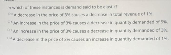 In which of these instances is demand said to be elastic?
A decrease in the price of 3% causes a decrease in total revenue of 1%.
OAn increase in the price of 3% causes a decrease in quantity demanded of 5%.
O" An increase in the price of 3% causes a decrease in quantity demanded of 3%.
OdA decrease in the price of 3% causes an increase in quantity demanded of 1%.
