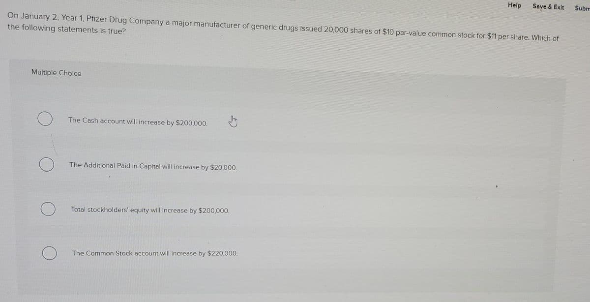 Help
Save & Exit
Subm
On January 2, Year 1, Pfizer Drug Company a major manufacturer of generic drugs issued 20,000 shares of $10 par-value common stock for $11 per share. Which of
the following statements is true?
Multiple Choice
The Cash account will increase by $200,000.
The Additional Paid in Capital will increase by $20,000.
Total stockholders' equity will increase by $200,000.
The Common Stock account will increase by $220,00.
