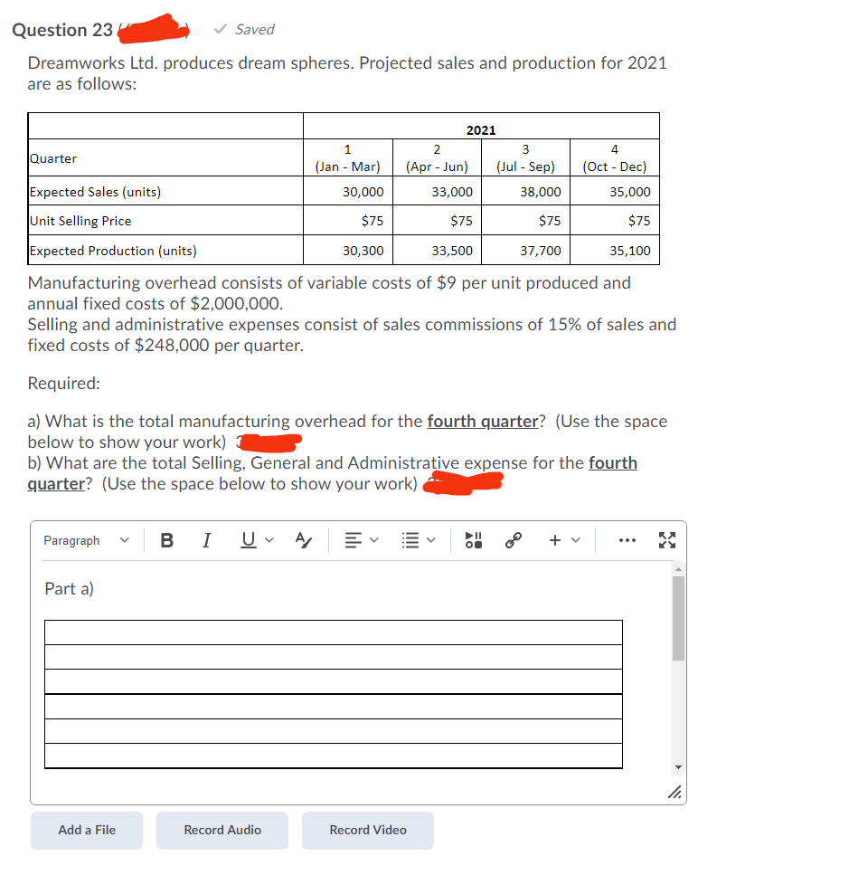 Question 23
v Saved
Dreamworks Ltd. produces dream spheres. Projected sales and production for 2021
are as follows:
2021
1
2
4
Quarter
(Jan - Mar)
(Apr - Jun)
(Jul - Sep)
(Oct - Dec)
Expected Sales (units)
30,000
33,000
38,000
35,000
Unit Selling Price
$75
$75
$75
$75
Expected Production (units)
30,300
33,500
37,700
35,100
Manufacturing overhead consists of variable costs of $9 per unit produced and
annual fixed costs of $2,000,000.
Selling and administrative expenses consist of sales commissions of 15% of sales and
fixed costs of $248,000 per quarter.
Required:
a) What is the total manufacturing overhead for the fourth quarter? (Use the space
below to show your work)
b) What are the total Selling, General and Administrative expense for the fourth
quarter? (Use the space below to show your work)
U v
II
Paragraph
B
I
+
Part a)
Add a File
Record Audio
Record Video
