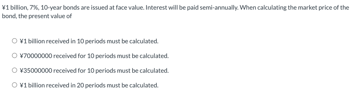 ¥1 billion, 7%, 10-year bonds are issued at face value. Interest will be paid semi-annually. When calculating the market price of the
bond, the present value of
O ¥1 billion received in 10 periods must be calculated.
O ¥70000000 received for 10 periods must be calculated.
¥35000000 received for 10 periods must be calculated.
O ¥1 billion received in 20 periods must be calculated.
