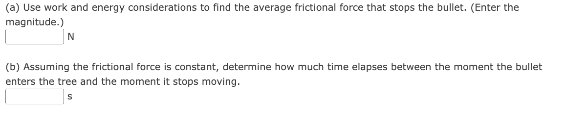 (a) Use work and energy considerations to find the average frictional force that stops the bullet. (Enter the
magnitude.)
N
(b) Assuming the frictional force is constant, determine how much time elapses between the moment the bullet
enters the tree and the moment it stops moving.
S