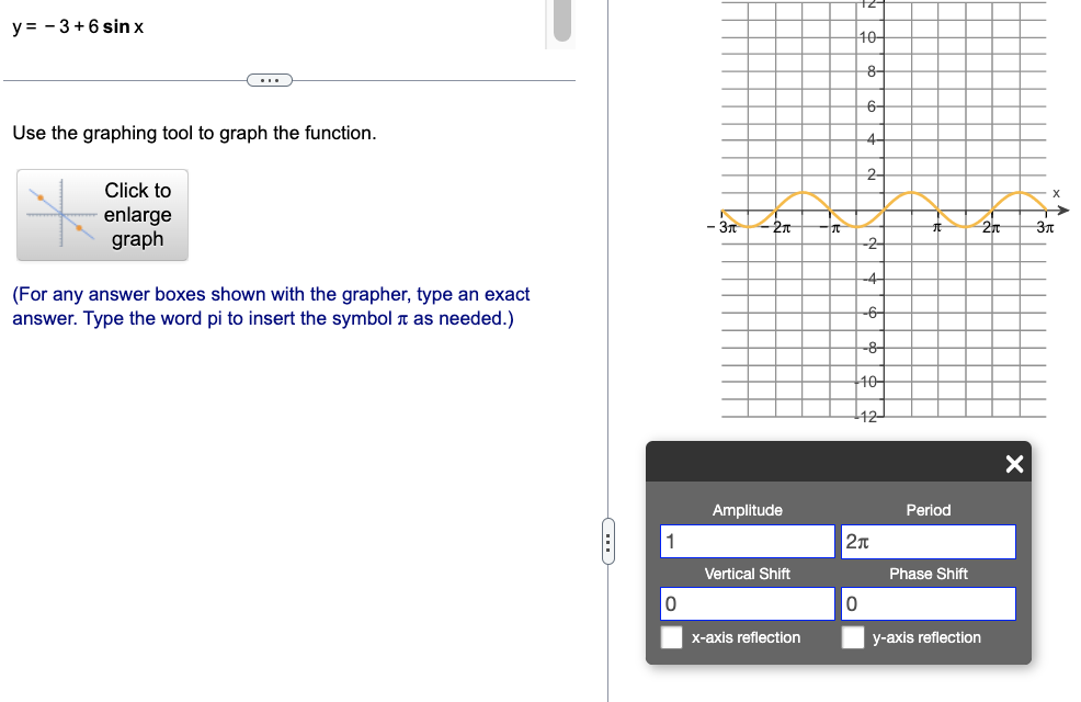 y = - 3+ 6 sin x
C
Use the graphing tool to graph the function.
Click to
enlarge
graph
(For any answer boxes shown with the grapher, type an exact
answer. Type the word pi to insert the symbol as needed.)
C
1
- 3π
-2π
Amplitude
Vertical Shift
x-axis reflection
10
8-
6-
4-
0
2-
-2-
-4
-6-
-8-
10-
12-
2π
Period
Phase Shift
y-axis reflection
X
Зл