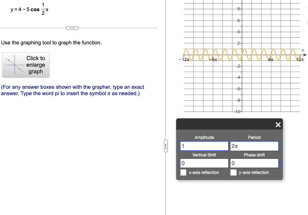 y = 4-5 cos
(...)
Use the graphing tool to graph the function.
Click to
enlarge
graph
(For any answer boxes shown with the grapher, type an exact
answer. Type the word pi to insert the symbol as needed.)
C
- 12T
1
0
-6
Amplitude
Vertical Shift
x-axis reflection
8-
6-
0
-2-
-4-
-6-
-8-
-10-
2π
Period
Phase shift
y-axis reflection
X
X
12π