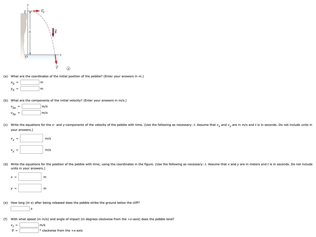 ### Projectile Motion of a Pebble

In this lesson, we will analyze the projectile motion of a pebble that is thrown from a cliff. We'll determine the initial conditions, velocity components, position equations, time to impact, and the speed and angle of impact upon landing.

#### Diagram Explanation:
The given diagram shows a pebble being projected from the edge of a cliff with an initial velocity \( v_0 \). The pebble is launched at an angle \( \alpha \) to the horizontal. The initial height of the pebble above the ground is \( h \).

The diagram includes:
- A vertical coordinate (y-axis) denoted \( y \).
- A horizontal coordinate (x-axis) denoted \( x \).
- The initial launch angle \( \alpha \).
- The initial velocity vector \( v_0 \).
- Two components of the velocity: \( v_{0x} \) (horizontal) and \( v_{0y} \) (vertical).
- The acceleration due to gravity, \( g \), acting downwards.

### Tasks:

**(a) Initial Position Coordinates (Enter your answers in m):**
- \( x_0 = \_\_\_\_ \ m \)
- \( y_0 = \_\_\_\_ \ m \)

**(b) Components of the Initial Velocity (Enter your answers in m/s):**
- \( v_{0x} = \_\_\_\_ \ m/s \)
- \( v_{0y} = \_\_\_\_ \ m/s \)

**(c) Equations for the x- and y-components of the Velocity with Time:**
- \( v_x = \_\_\_\_ \ m/s \)
- \( v_y = \_\_\_\_ \ m/s \)

**(d) Equations for the Position of the Pebble with Time using the Coordinates in the Figure:**
- \( x = \_\_\_\_ \ m \)
- \( y = \_\_\_\_ \ m \)

**(e) Time to Impact:**
- How long \( (t) \) after being released does the pebble strike the ground below the cliff?
- \( t = \_\_\_\_ \ s \)

**(f) Speed and Angle of Impact:**
- At what speed \( (v_f) \) and angle of impact \( (\theta) \) in degrees clockwise from the \( +x