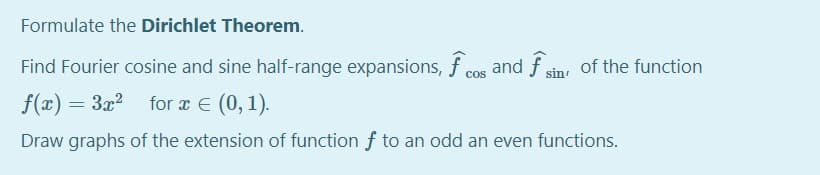 Formulate the Dirichlet Theorem.
Find Fourier cosine and sine half-range expansions, f cos and f sin of the function
f(x) = 3x? for x E (0,1).
Draw graphs of the extension of function f to an odd an even functions.
