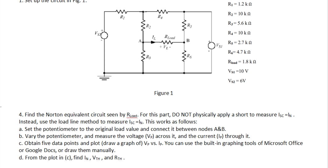 dn jas
R1 = 1.2 k N
R2 = 10 k N
R1
R4
R3= 5.6 k N
R5
R4 = 10 k N
B
Rs = 2.7 kN
+ V½ -
R= 4.7 kN
Rjoad = 1.8 k N
Vsi =10 V
Vs2 = 6V
Figure 1
4. Find the Norton equivalent circuit seen by RLoad. For this part, DO NOT physically apply a short to measure Isc =IN -
Instead, use the load line method to measure Isc =IN. This works as follows:
a. Set the potentiometer to the original load value and connect it between nodes A&B.
b. Vary the potentiometer, and measure the voltage (Vp) across it, and the current (Ip) through it.
c. Obtain five data points and plot (draw a graph of) Vp vs. Ip. You can use the built-in graphing tools of Microsoft Office
or Google Docs, or draw them manually.
d. From the plot in (c), find In , VTH , and RTH -
