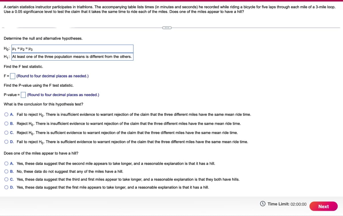 A certain statistics instructor participates in triathlons. The accompanying table lists times (in minutes and seconds) he recorded while riding a bicycle for five laps through each mile of a 3-mile loop.
Use a 0.05 significance level to test the claim that it takes the same time to ride each of the miles. Does one of the miles appear to have a hill?
Determine the null and alternative hypotheses.
Ho: H1 H2 H3
H₁: At least one of the three population means is different from the others.
Find the F test statistic.
F=
(Round to four decimal places as needed.)
Find the P-value using the F test statistic.
P-value = (Round to four decimal places as needed.)
What is the conclusion for this hypothesis test?
O A. Fail to reject Ho. There is insufficient evidence to warrant rejection of the claim that the three different miles have the same mean ride time.
O B. Reject Ho. There is insufficient evidence to warrant rejection of the claim that the three different miles have the same mean ride time.
O C. Reject Ho. There is sufficient evidence to warrant rejection of the claim that the three different miles have the same mean ride time.
OD. Fail to reject Ho. There is sufficient evidence to warrant rejection of the claim that the three different miles have the same mean ride time.
Does one of the miles appear to have a hill?
A. Yes, these data suggest that the second mile appears to take longer, and a reasonable explanation is that it has a hill.
OB. No, these data do not suggest that any of the miles have a hill.
OC. Yes, these data suggest that the third and first miles appear to take longer, and a reasonable explanation is that they both have hills.
D. Yes, these data suggest that the first mile appears to take longer, and a reasonable explanation is that it has a hill.
Time Limit: 02:00:00
Next