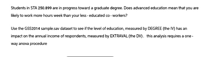 Students in STA 250.899 are in progress toward a graduate degree. Does advanced education mean that you are
likely to work more hours week than your less-educated co-workers?
Use the GSS2014 sample.sav dataset to see if the level of education, measured by DEGREE (the IV) has an
impact on the annual income of respondents, measured by EXTRAVAL (the DV). this analysis requires a one-
way anova procedure