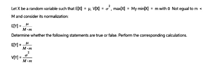 Let X be a random variable such that E[X] = μ, V[X] =σ², max[X] = My min(X) = m with 0 Not egual to m <
M and consider its normalization:
E[Y] =μ
M-m
Determine whether the following statements are true or false. Perform the corresponding calculations.
E[Y]
μ
V[Y] =
M-m
2
σ
M-m