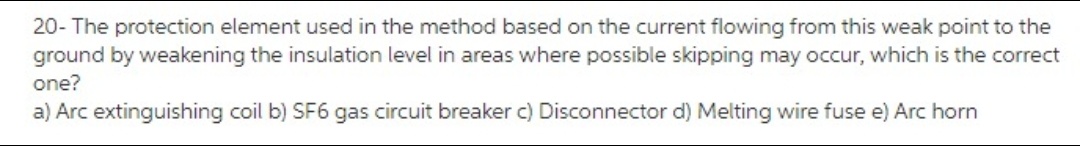 20- The protection element used in the method based on the current flowing from this weak point to the
ground by weakening the insulation level in areas where possible skipping may occur, which is the correct
one?
a) Arc extinguishing coil b) SF6 gas circuit breaker c) Disconnector d) Melting wire fuse e) Arc horn
