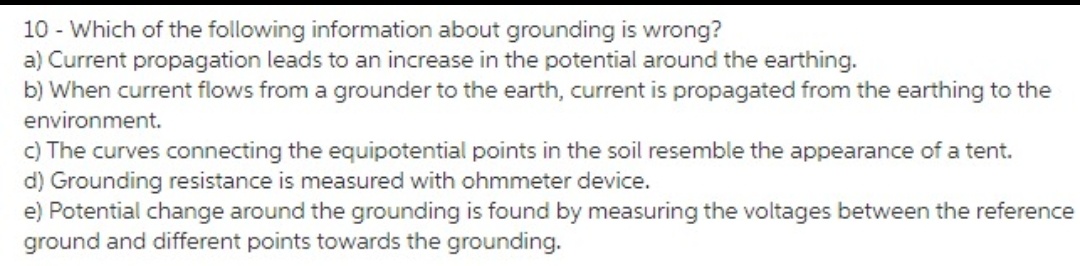 10 - Which of the following information about grounding is wrong?
a) Current propagation leads to an increase in the potential around the earthing.
b) When current flows from a grounder to the earth, current is propagated from the earthing to the
environment.
c) The curves connecting the equipotential points in the soil resemble the appearance of a tent.
d) Grounding resistance is measured with ohmmeter device.
e) Potential change around the grounding is found by measuring the voltages between the reference
ground and different points towards the grounding.
