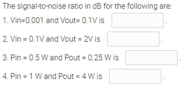 The signal-to-noise ratio in dB for the following are:
1. Vin=0.001 and Vout= 0.1V is
2. Vin = 0.1V and Vout = 2V is
3. Pin = 0.5 W and Pout = 0.25 W is
4. Pin = 1 W and Pout = 4 W is
%3D
