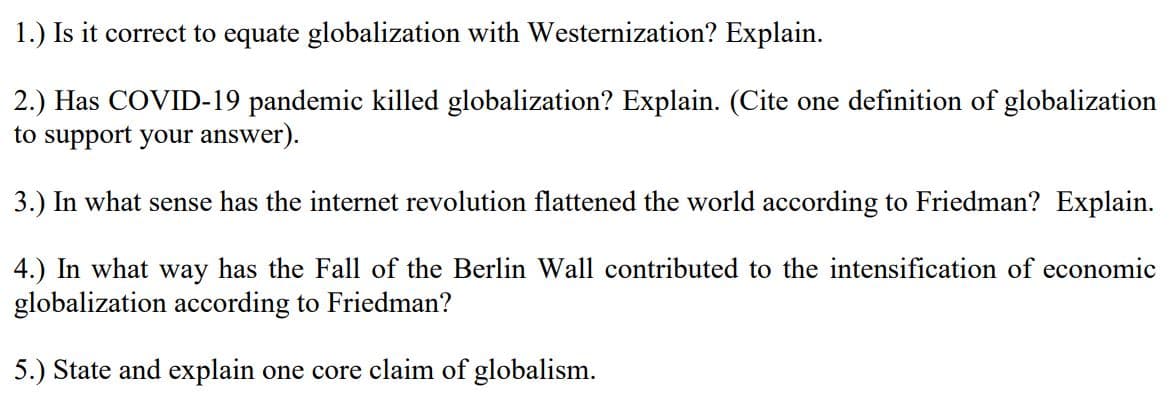 1.) Is it correct to equate globalization with Westernization? Explain.
2.) Has COVID-19 pandemic killed globalization? Explain. (Cite one definition of globalization
to support your answer).
3.) In what sense has the internet revolution flattened the world according to Friedman? Explain.
4.) In what way has the Fall of the Berlin Wall contributed to the intensification of economic
globalization according to Friedman?
5.) State and explain one core claim of globalism.
