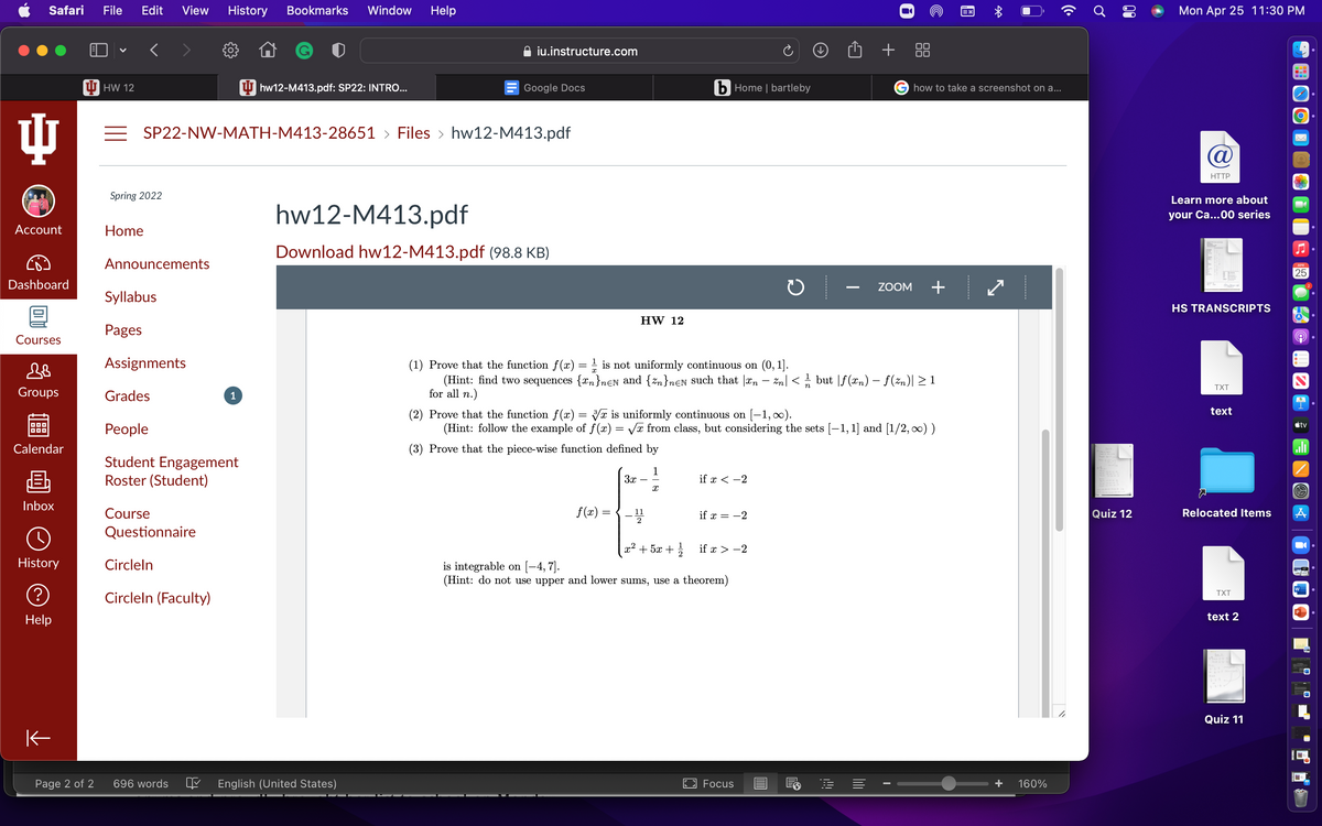 Safari
File
Edit
View
History
Bookmarks
Window
Help
Mon Apr 25 11:30 PM
h + 88
00
iu.instructure.com
U HW 12
U hw12-M413.pdf: SP22: INTRO...
Google Docs
b Home | bartleby
G how to take a screenshot on a...
= SP22-NW-MATH-M413-28651 > Files > hw12-M413.pdf
@
HTTP
Spring 2022
Learn more about
hw12-M413.pdf
your Ca...00 series
Account
Home
Download hw12-M413.pdf (98.8 KB)
Announcements
APR
25
Dashboard
ZOOM
Syllabus
HS TRANSCRIPTS
HW 12
Pages
Courses
Assignments
(1) Prove that the function f(x) = 1 is not uniformly continuous on (0, 1].
(Hint: find two sequences {an}nɛN and {zn}n€N such that |an – Zn|< but |f(xn) – f(zn)| 2 1
for all n.)
TXT
Groups
Grades
1
text
(2) Prove that the function f(x) = Vr is uniformly continuous on [-1,0).
(Hint: follow the example of f(x) = V from class, but considering the sets [-1,1] and [1/2, 0) )
stv
People
Calendar
(3) Prove that the piece-wise function defined by
Student Engagement
Roster (Student)
1
3x - -
if x < -2
Inbox
Course
f(x) =
Relocated Items
11
if x = -2
Quiz 12
2
Questionnaire
x2 + 5x +
if x > -2
History
Circleln
is integrable on (-4, 7].
(Hint: do not use upper and lower sums, use a theorem)
w
Circleln (Faculty)
TXT
P
Help
text 2
Quiz 11
Page 2 of 2
696 words
English (United States)
Focus
+
160%

