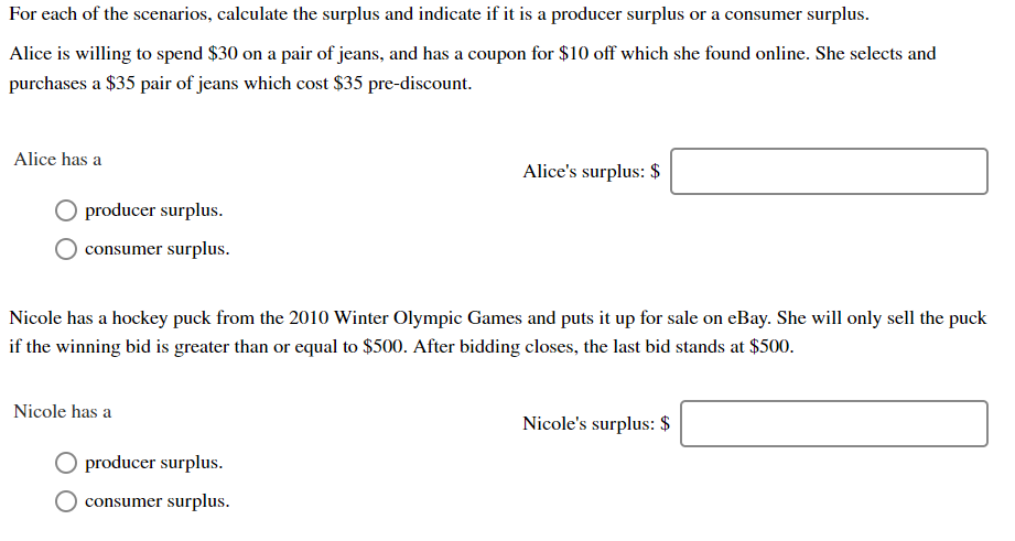 ' surplus
For each of the scenarios, calculate the surplus and indicate if it is a producer surplus or
a consumer
Alice is willing to spend $30 on a pair of jeans, and has a coupon for $10 off which she found online. She selects and
purchases a $35 pair of jeans which cost $35 pre-discount
Alice has a
Alice's surplus: $
producer surplus.
surplus
consumer
Nicole has a hockey puck from the 2010 Winter Olympic Games and puts it up for sale on eBay. She will only sell the puck
if the winning bid is greater than or equal to $500. After bidding closes, the last bid stands at $50o
Nicole has a
Nicole's surplus: $
producer surplus.
consumer surplus
