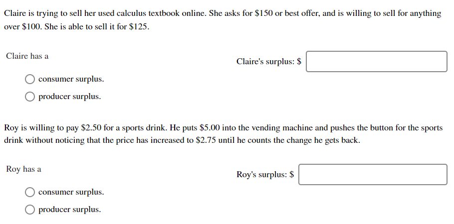 Claire is trying to sell her used calculus textbook online. She asks for $150 or best offer, and is willing to sell for anything
over $100. She is able to sell it for $125.
Claire has a
Claire's surplus: $
consumer surplus
O producer surplus
Roy is wiing to pay $2.50 for a sports drink. He puts $5.00 into the vending machine and pushes the button for the sports
drink wthout noticing that the price has increased to $2.75 until he counts the change he gets back
Roy has a
Roy's surplus: $
consumer surplus
producer surplus.
