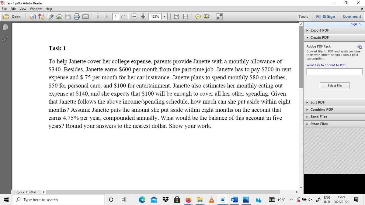 1 Task 1.pdf - Adobe Reader
File Edit View Window
Help
Оpen
1/ 1
125%
Tools
Fill & Sign
Comment
Sign In
• Export PDF
v Create PDF
Adobe PDF Pack
Task 1
Convert files to PDF and easily combine
them with other file types with a paid
subscription.
To help Janette cover her college expense, parents provide Janette with a monthly allowance of
$340. Besides, Janette earns $600 per month from the part-time job. Janette has to pay $200 in rent
expense and $ 75 per month for her car insurance. Janette plans to spend monthly $80 on clothes,
$50 for personal care, and $100 for entertainment. Janette also estimates her monthly eating out
expense at $140, and she expects that $100 will be enough to cover all her other spending. Given
that Janette follows the above income/spending schedule, how much can she put aside within eight
Select File to Convert to PDF:
Select File
• Edit PDF
months? Assume Janette puts the amount she put aside within eight months on the account that
• Combine PDF
• Send Files
earns 4.75% per year, compounded annually. What would be the balance of this account in five
years? Round your answers to the nearest dollar. Show your work.
• Store Files
8,27 x 11,69 in
ENG
15:29
P Type here to search
副 19℃
INTL 2022/01/20
