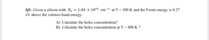 QI- Given a silicon with N, = 1.04 × 1019 cm-³ at T= 300 K and the Fermi energy is 0.27
eV above the valence-band energy.
A) Calculate the holes concentration?
B) Calculate the holes concentration at T = 400 K ?
