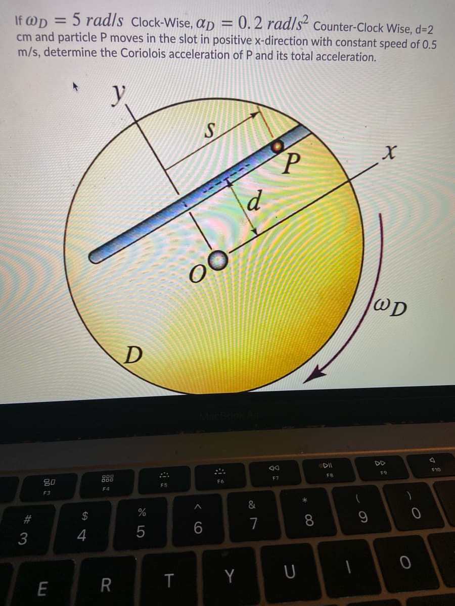 5 rad/s Clock-Wise, Ap = 0. 2 rad/s“ Counter-Clock Wise, d=2
If @D
cm and particle P moves in the slot in positive x-direction with constant speed of 0.5
m/s, determine the Coriolois acceleration of P and its total acceleration.
%3D
WD
D
DD
F10
F9
FB
888
F7
80
F6
F5
F4
F3
&
2$
#3
7
8
6
4
Y
R
