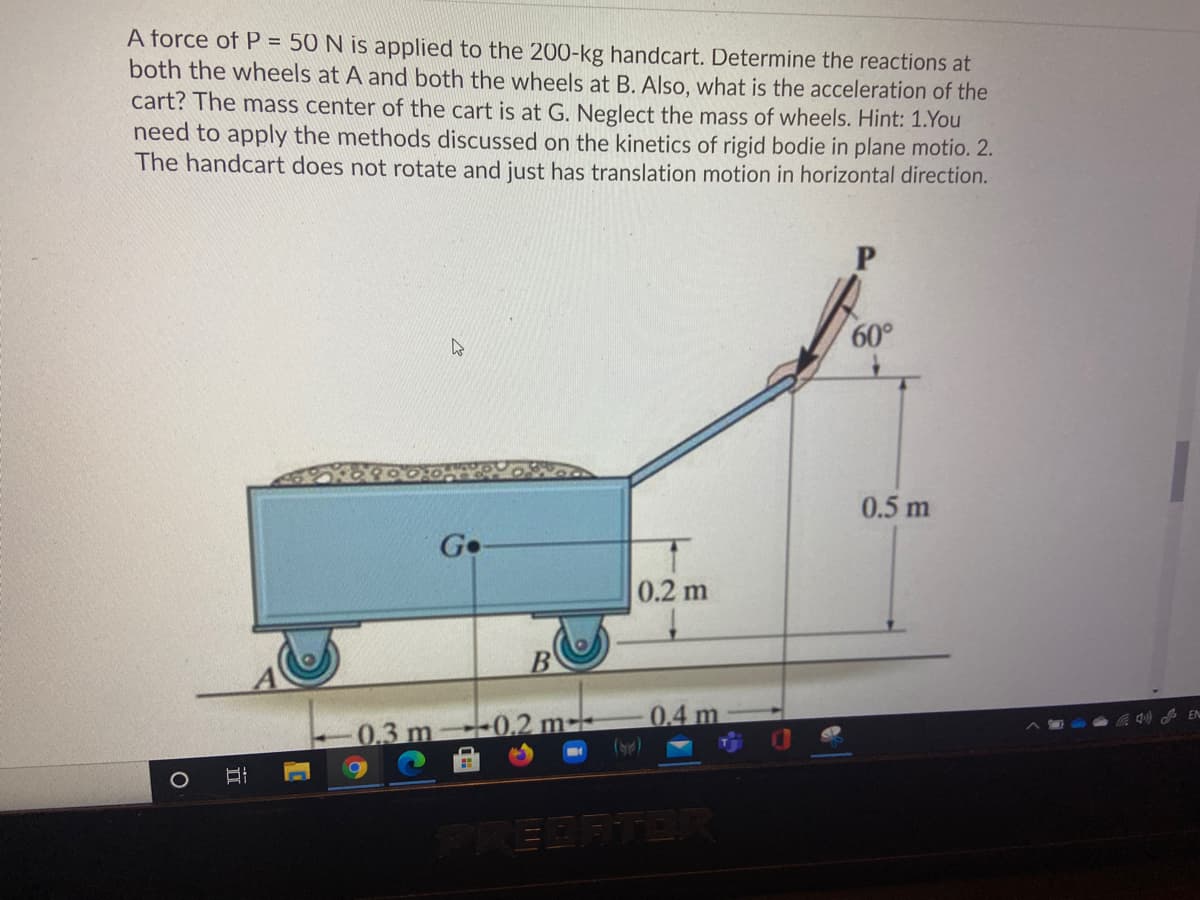 A force of P = 50 N is applied to the 200-kg handcart. Determine the reactions at
both the wheels at A and both the wheels at B. Also, what is the acceleration of the
cart? The mass center of the cart is at G. Neglect the mass of wheels. Hint: 1.You
need to apply the methods discussed on the kinetics of rigid bodie in plane motio. 2.
The handcart does not rotate and just has translation motion in horizontal direction.
60°
0.5 m
0.2 m
0.3 m 0.2 m--
EDATE
II
