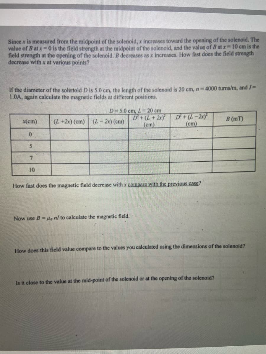 Since x is measured from the midpoint of the solenoid, x increases toward the opening of the solenoid. The
value of B at x 0 is the field strength at the midpoint of the solenoid, and the value of B at x 10 cm is the
field strength at the opening of the solenoid. B decreases as x increases. How fast does the field strength
decrease with x at various points?
If the diameter of the solertoid D is 5.0 cm, the length of the solenoid is 20 cm, n 4000 turns/m, and /
1.0A, again calculate the magnetic fields at different positions.
D 5.0 cm, L 20 cm
D+(L+2x)
(cm)
D+(L-2x
(cm)
x(cm)
(++2x) (cm)
(L-2x) (cm)
B (mT)
10
How fast does the magnetic field decrease with x compare with the previous case?
Now use B =H, nl to calculate the magnetic field.
How does this field value compare to the values you calculated using the dimensions of the solenoid?
Is it close to the value at the mid-point of the solenoid or at the opening of the solenoid?
