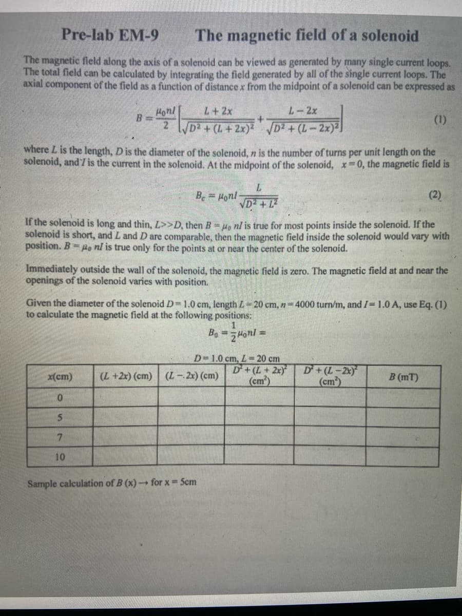 Pre-lab EM-9
The magnetic field of a solenoid
The magnetic field along the axis of a solenoid can be viewed as generated by many single current loops.
The total field can be calculated by integrating the field generated by all of the single current loops. The
axial component of the field as a function of distancex from the midpoint of a solenoid can be expressed as
Honl
B 3=
L+2x
L-2x
(1)
2 /D2 + (L+2x)2 D2 + (L-2x)2)
where L is the length, D is the diameter of the solenoid, n is the number of turns per unit length on the
solenoid, and7 is the current in the solenoid. At the midpoint of the solenoid, x 0, the magnetic field is
Be = Honl
(2)
VD2 +12
If the solenoid is long and thin, L>>D, then B = 4, nl is true for most points inside the solenoid. If the
solenoid is short, and L and D are comparable, then the magnetic field inside the solenoid would
position. B= po nl is true only for the points at or near the center of the solenoid.
ary with
Immediately outside the wall of the solenoid, the magnetic field is zero. The magnetic field at and near the
openings of the solenoid varies with position.
Given the diameter of the solenoid D 1.0 cm, length L-20 cm, n=4000 turn/m, and I= 1.0 A, use Eq. (1)
to calculate the magnetic field at the following positions:
Be =ラ4onl:
D=1.0 cm, L= 20 cm
D+(L+2x)
(cm)
D+(L-2x)
(cm)
x(cm)
(L +2x) (cm) (L-2x) (cm)
B (mT)
7.
10
Sample calculátion of B (x)for x Scm
