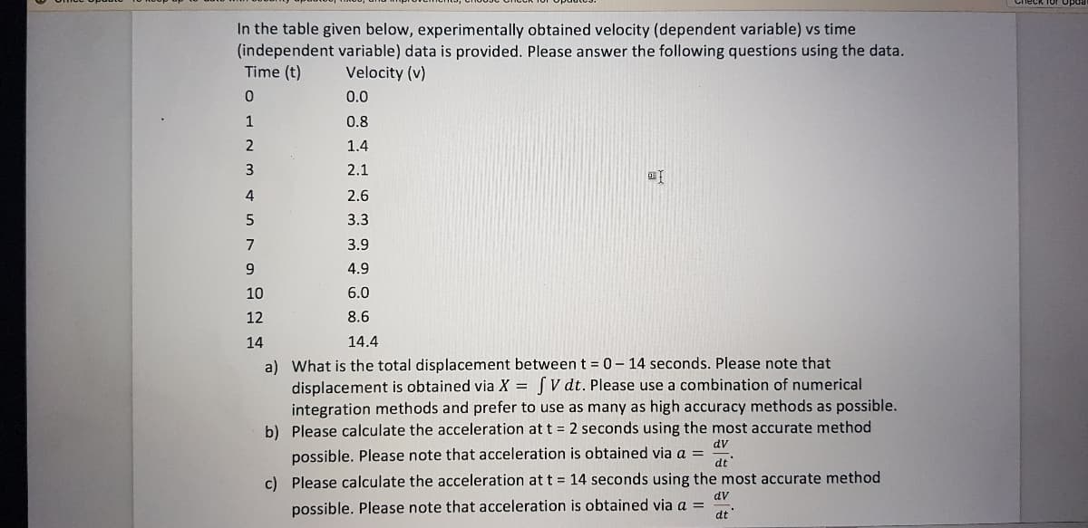 In the table given below, experimentally obtained velocity (dependent variable) vs time
(independent variable) data is provided. Please answer the following questions using the data.
Time (t)
Velocity (v)
0.0
1
0.8
1.4
3
2.1
4
2.6
3.3
7
3.9
4.9
10
6.0
12
8.6
14
14.4
a) What is the total displacement between t 0-14 seconds. Please note that
displacement is obtained via X = [V dt. Please use a combination of numerical
integration methods and prefer to use as many as high accuracy methods as possible.
b) Please calculate the acceleration att = 2 seconds using the most accurate method
dv
possible. Please note that acceleration is obtained via a =
dt'
c) Please calculate the acceleration att = 14 seconds using the most accurate method
dv
possible. Please note that acceleration is obtained via a =
dt
