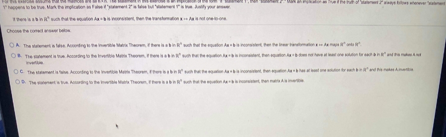 For this exercise assume that the mathces are
1om Statement 1', then "statement 2" Mark an implication as True if the truth of "statement2 aways folloWS whenever "statement
The statement in this exerdise
an imp
1 happens to be truve. Mark the implication as False if "statement 2" is false but "statement 1" is true. Justify your answer.
It there is a b in R" such that the equation Ax = b is inconsistent, then the transformation x Ax is not one-to-one.
Choose the correct answer below.
O A. The statement is false. According to the Invertible Matrix Theorem, if there is a b in R such that the equation Ax b is inconsistent, then the linear transformation xAx maps R" onto R".
O B. The statoment in true. According to the Invertible Matrix Theorem, if there is a bin R" such that the equation Ax bis inconsistent, then equation Ax b does not have at least one solution for each b in R" and this makes A not
invertible.
OC. The statement is false. According to the Invertible Matrix Theorem, if there is a b in R" such that the equation Axb is inconsistent, then equation Axb has at least one solution for each b in R" and this makes A invertble.
OD. The statement is true. According to the Invertible Matrix Theorem, If there is a b in R" such that the equation Ax b is inconsistent, then matrix A is invertible.
