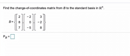 **Linear Algebra: Change-of-Coordinates Matrix**

**Problem Statement:**
This exercise involves finding the change-of-coordinates matrix from the given basis \( B \) to the standard basis in \( \mathbb{R}^n \).

**Given Basis:**
\[ B = \left\{ \begin{pmatrix} 2 \\ 8 \\ 7 \end{pmatrix}, \begin{pmatrix} -2 \\ 0 \\ -5 \end{pmatrix}, \begin{pmatrix} 3 \\ -2 \\ 8 \end{pmatrix} \right\} \]

**Question:**
Find the change-of-coordinates matrix from \( B \) to the standard basis in \( \mathbb{R}^n \).

The change-of-coordinates matrix \( P_B \) will be displayed below the problem statement, typically as follows:

\[ P_B = \boxed{ \ \ \ } \]

**Explanation:**
The basis \( B \) is composed of three vectors in \( \mathbb{R}^3 \). The vectors are:
1. \( \begin{pmatrix} 2 \\ 8 \\ 7 \end{pmatrix} \)
2. \( \begin{pmatrix} -2 \\ 0 \\ -5 \end{pmatrix} \)
3. \( \begin{pmatrix} 3 \\ -2 \\ 8 \end{pmatrix} \)

To find the change-of-coordinates matrix \( P_B \), we need to form a matrix whose columns are these three vectors. This matrix, once inverted, will serve as the change-of-coordinates matrix from the given basis \( B \) to the standard basis in \( \mathbb{R}^n \).

**Detailed Steps (for educational clarity):**
1. **Form the Matrix \( B \)** with the vectors as columns.
\[ B = \begin{pmatrix} 2 & -2 & 3 \\ 8 & 0 & -2 \\ 7 & -5 & 8 \end{pmatrix} \]

2. **Compute the Inverse \( B^{-1} \)**. The result of this inversion will be the required change-of-coordinates matrix \( P_B \).

\[ P_B = B^{-1} \]

3. **Output the Matrix \( P_B \)**.

**Note:**
Finding the inverse of a matrix