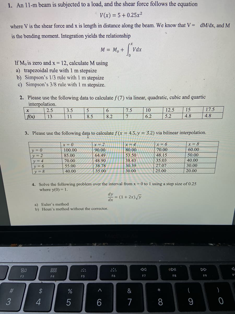 1. An 11-m beam is subjected to a load, and the shear force follows the equation
V(x) = 5 + 0.25x²
where V is the shear force and x is length in distance along the beam. We know that V = dM/dx, and M
is the bending moment. Integration yields the relationship
M = M, +
Vdx
If Mo is zero and x 12, calculate M using
a) trapezoidal rule with 1 m stepsize
b) Simpson's 1/3 rule with 1 m stepsize
c) Simpson's 3/8 rule with I m stepsize.
2. Please use the following data to calculate f (7) via linear, quadratic, cubic and quartic
interpolation.
2.5
3.5
5
6
7.5
10
12.5
15
17.5
f(x)
13
11
8.5
8.2
7
6.2
5.2
4.8
4.8
3. Please use the following dața to calculate f (x = 4.5, y = 3.2) via bilinear interpolation.
x = 2
90.00
|x = 8
x = 0
100.00
x = 4
80.00
r= 6
y = 0
70.00
60.00
53.50
y = 2
y = 4
y = 6
85.00
64.49
48.15
50.00
70.00
55.00
48.90
38.78
38.43
30.39
35.03
27.07
25.00
40.00
30.00
20.00
y = 8
40.00
35.00
30.00
4. Solve the following problem over the interval from x = 0 to 1 using a step size of 0.25
where y(0) = 1.
dy
= (1 + 2x)/y
dx
a) Euler's method
b) Heun's method without the corrector.
80
ODII
DD
000
F3
F4
F5
F6
F7
F8
F9
F
#3
2$
&
*
70
3
5
7
8
9
< CO
