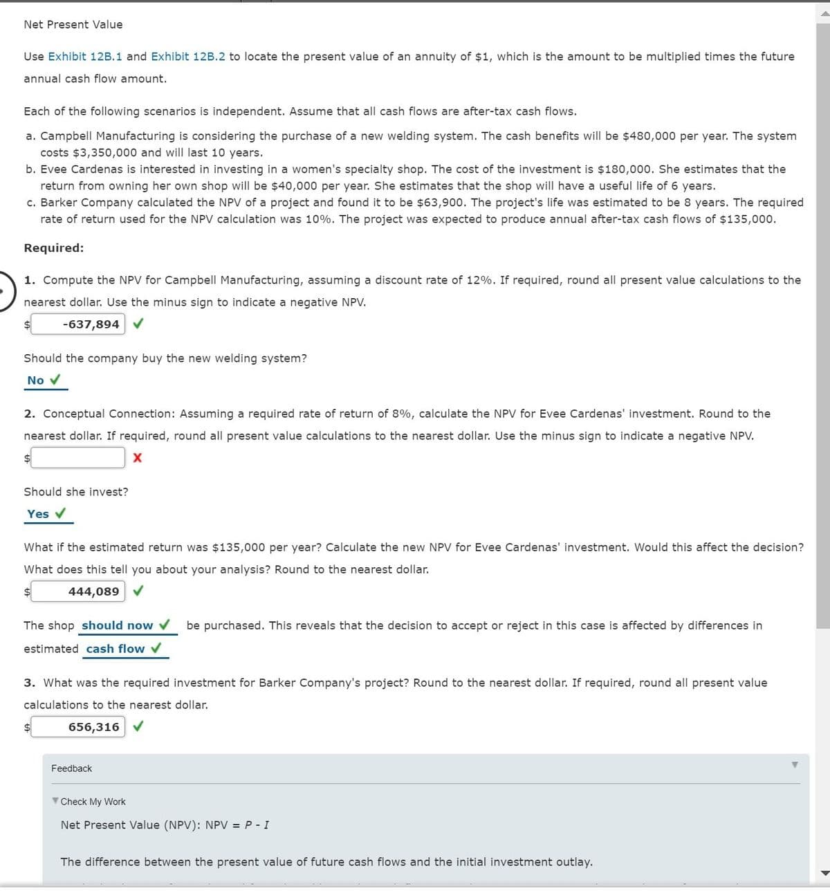 Net Present Value
Use Exhibit 12B.1 and Exhibit 12B.2 to locate the present value of an annuity of $1, which is the amount to be multiplied times the future
annual cash flow amount.
Each of the following scenarios is independent. Assume that all cash flows are after-tax cash flows.
a. Campbell Manufacturing is considering the purchase of a new welding system. The cash benefits will be $480,000 per year. The system
costs $3,350,000 and will last 10 years.
b. Evee Cardenas is interested in investing in a women's specialty shop. The cost of the investment is $180,000. She estimates that the
return from owning her own shop will be $40,000 per year. She estimates that the shop will have a useful life of 6 years.
c. Barker Company calculated the NPV of a project and found it to be $63,900. The project's life was estimated to be 8 years. The required
rate of return used for the NPV calculation was 10%. The project was expected to produce annual after-tax cash flows of $135,000.
Required:
1. Compute the NPV for Campbell Manufacturing, assuming a discount rate of 12%. If required, round all present value calculations to the
nearest dollar. Use the minus sign to indicate a negative NPV.
-637,894 V
Should the company buy the new welding system?
No v
2. Conceptual Connection: Assuming a required rate of return of 8%, calculate the NPV for Evee Cardenas' investment. Round to the
nearest dollar. If required, round all present value calculations to the nearest dollar. Use the minus sign to indicate a negative NPV.
$4
Should she invest?
Yes v
What if the estimated return was $135,000 per year? Calculate the new NPV for Evee Cardenas' investment. Would this affect the decision?
What does this tell you about your analysis? Round to the nearest dollar.
$
444,089 V
The shop should now V
be purchased. This reveals that the decision to accept or reject in this case is affected by differences in
estimated cash flow v
3. What was the required investment for Barker Company's project? Round to the nearest dollar. If required, round all present value
calculations to the nearest dollar.
656,316 V
Feedback
V Check My Work
Net Present Value (NPV): NPV = P - I
The difference between the present value of future cash flows and the initial investment outlay.

