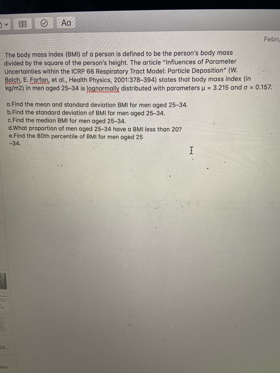 Aa
Febru
The body mass index (BMI) of a person is defined to be the person's body mass
divided by the square of the person's height. The article "Influences of Parameter
Uncertainties within the ICRP 66 Respiratory Tract Model: Particle Deposition" (W.
Bolch, E. Farfan, et al., Health Physics, 2001:378-394) states that body mass index (in
kg/m2) in men aged 25-34 is lognormally distributed with parameters u = 3.215 and o = 0.157.
a.Find the mean and standard deviation BMI for men aged 25-34.
b.Find the standard deviation of BMI for men aged 25-34.
c.Find the median BMI for men aged 25-34.
d.What proportion of men aged 25-34 have a BMI less than 20?
e.Find the 80th percentile of BMI for men agėd 25
-34.
04...
Rext
田
