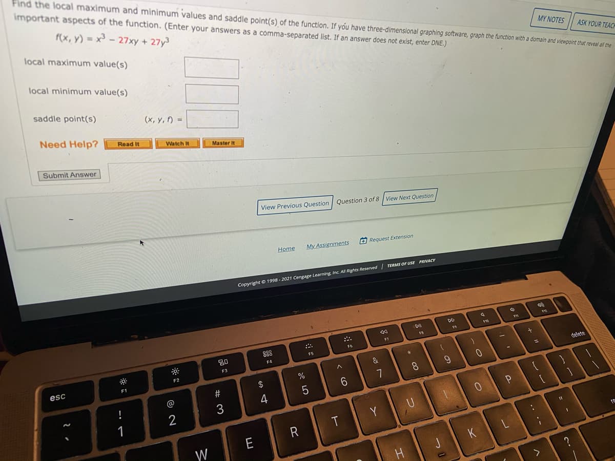 Find the local maximum and minimum values and saddle point(s) of the function. If you have three-dimensional graphing software, graph the function with a domaln and viewpoint that reveal all the
important aspects of the function. (Enter your answers as a comma-separated list. If an answer does not exist, enter DNE.)
f(x, y) = x³ - 27xy + 27y3
local maximum value(s)
ΜYΝΟTES
ASK YOUR TEACP
local minimum value(s)
saddle point(s)
(x, y, f) =
Need Help?
Read It
Watch It
Master It
Submit Answer
View Previous Question
Question 3 of 8 View Next Question
Home
My Assignments
O Request Extension
Copyright © 1998 - 2021 Cengage Learning Inc. All Rights Reserved TERMS OF USE PRIVACY
19
F7
888
F6
80
F5
F4
1
F3
delete
F2
&
esc
F1
$
7
8.
#
6.
@
4
3
P
1
U
Y
E
re
W
J
.. .-

