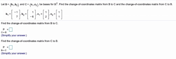 Let B = (b,,b2) and C
= {c,,c2} be bases for R². Find the change-of-coordinates matrix from B to C and the change-of-coordinates matrix from C to B.
Find the change-of-coordinates matrix from B to c.
P
C-B
(Simplily your answer.)
Find the change-of-coordinates matrix from C to B.
P.
B-C
(Simplity your answer.)
