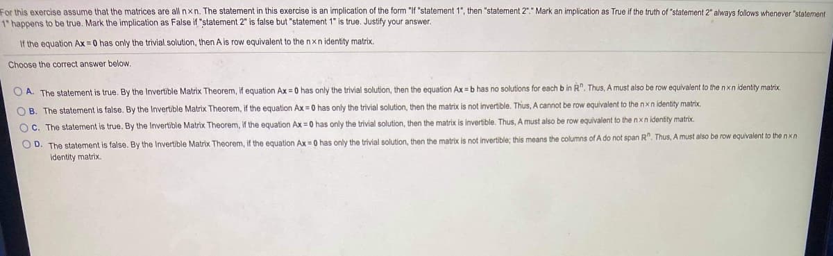 For this exercise assume that the matrices are all nxn. The statement in this exercise is an implication of the form "If "statement 1", then "statement 2"." Mark an implication as True if the truth of "statement 2" always follows whenever "statement
1" happens to be true. Mark the implication as False if "statement 2" is false but "statement 1" is true. Justify your answer.
If the equation Ax = 0 has only the trivial.solution, then A is row equivalent to the nxn identity matrix.
Choose the correct answer below.
O A. The statement is true. By the Invertible Matrix Theorem, if equation Ax = 0 has only the trivial solution, then the equation Ax = b has no solutions for each b in R". Thus, A must also be row equivalent to the nxn identity matrix.
O B. The statement is false. By the Invertible Matrix Theorem, if the equation Ax = 0 has only the trivial solution, then the matrix is not invertible. Thus, A cannot be row equivalent to the nxn identity matrix.
O C. The statement is true. By the Invertible Matrix Theorem, if the equation Ax = 0 has only the trivial solution, then the matrix is invertible. Thus, A must also be row equivalent to thenxnidentity matrix.
O D. The statement is false. By the Invertible Matrix Theorem, if the equation Ax = 0 has only the trivial solution, then the matrix is not invertible; this means the columns of A do not span R". Thus, A must also be row equivalent to the n xn
identity matrix.
