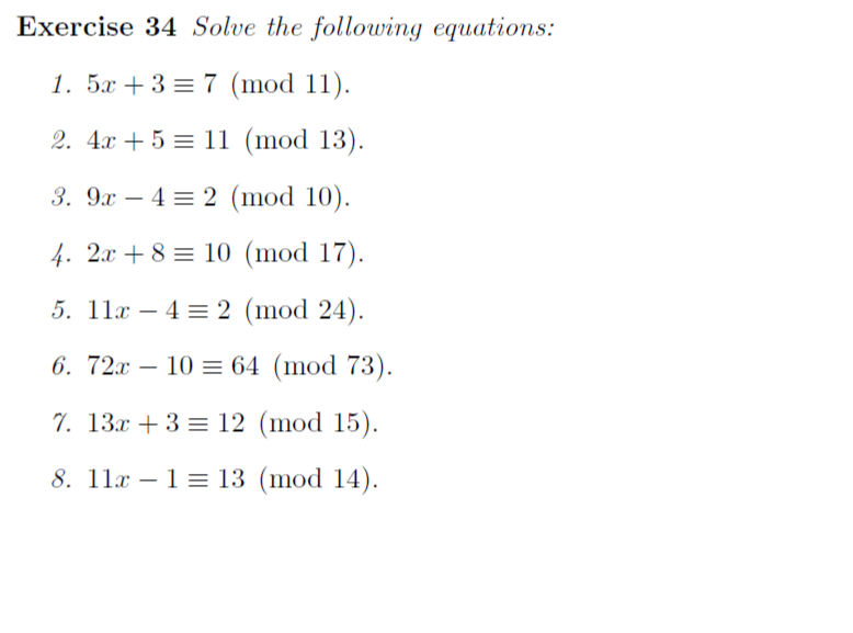 Exercise 34 Solve the following equations:
1. 5x + 3 = 7 (mod 11).
2. 4x + 5 = 11 (mod 13).
3. 9x – 4 = 2 (mod 10).
4. 2x + 8 = 10 (mod 17).
5. 11x – 4 = 2 (mod 24).
6. 72x – 10 = 64 (mod 73).
-
7. 13x + 3 = 12 (mod 15).
8. 11x – 1 = 13 (mod 14).
