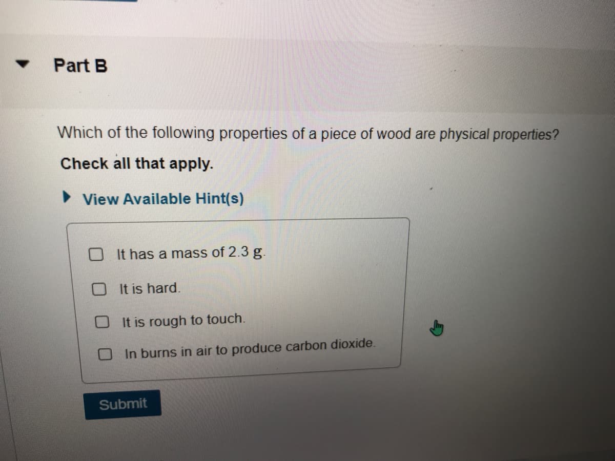 Part B
Which of the following properties of a piece of wood are physical properties?
Check all that apply.
View Available Hint(s)
It has a mass of 2.3 g.
O It is hard.
It is rough to touch.
O In burns in air to produce carbon dioxide.
Submit
