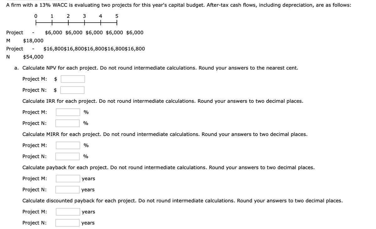 A firm with a 13% WACC is evaluating two projects for this year's capital budget. After-tax cash flows, including depreciation, are as follows:
0
1
2
3
4
5
+
+
$6,000 $6,000 $6,000 $6,000 $6,000
Project
M
$18,000
Project
$16,800$16,800$16,800$16,800$16,800
N
$54,000
a. Calculate NPV for each project. Do not round intermediate calculations. Round your answers to the nearest cent.
Project M: $
Project N: $
Calculate IRR for each project. Do not round intermediate calculations. Round your answers to two decimal places.
Project M:
%
Project N:
%
Calculate MIRR for each project. Do not round intermediate calculations. Round your answers to two decimal places.
Project M:
%
Project N:
%
Calculate payback for each project. Do not round intermediate calculations. Round your answers to two decimal places.
Project M:
years
Project N:
years
Calculate discounted payback for each project. Do not round intermediate calculations. Round your answers to two decimal places.
Project M:
years
Project N:
years