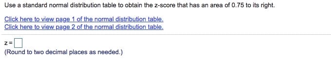 Use a standard normal distribution table to obtain the z-score that has an area of 0.75 to its right.
Click here to view page 1 of the normal distribution table.
Click here to view page 2 of the normal distribution table.
(Round to two decimal places as needed.)
