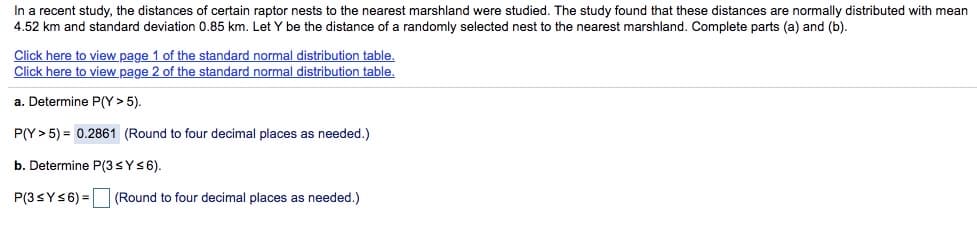 In a recent study, the distances of certain raptor nests to the nearest marshland were studied. The study found that these distances are normally distributed with mean
4.52 km and standard deviation 0.85 km. Let Y be the distance of a randomly selected nest to the nearest marshland. Complete parts (a) and (b).
Click here to view page 1 of the standard normal distribution table.
Click here to view page 2 of the standard normal distribution table.
a. Determine P(Y > 5).
P(Y > 5) = 0.2861 (Round to four decimal places as needed.)
b. Determine P(3SYS6).
P(3SYS6) = (Round to four decimal places as needed.)
