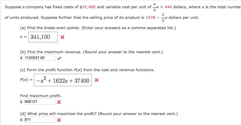 4
Suppose a company has fixed costs of $37,400 and variable cost per unit of
+ 444 dollars, where x is the total number
of units produced. Suppose further that the selling price of its product is 1578
5
- -x dollars per unit.
(a) Find the break-even points. (Enter your answers as a comma-separated list.)
x = 341,100
(b) Find the maximum revenue. (Round your answer to the nearest cent.)
$ 1120537.80
(c) Form the profit function P(x) from the cost and revenue functions.
P(x) = -x + 1622x + 37400 x
Find maximum profit.
$ 695121
(d) What price will maximize the profit? (Round your answer to the nearest cent.)
$ 811
