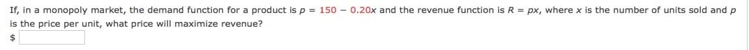 If, in a monopoly market, the demand function for a product is p = 150 – 0.20x and the revenue function is R = px, where x is the number of units sold and p
is the price per unit, what price will maximize revenue?
