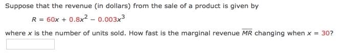 Suppose that the revenue (in dollars) from the sale of a product is given by
R = 60x + 0.8x? - 0.003x3
where x is the number of units sold. How fast is the marginal revenue MR changing when x = 30?
