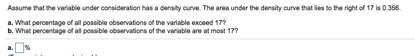 Assume that the variable under consideration has a density curve. The area under the density curve that lies to the right of 17 is 0.356.
a. What percentage of all possible observations of the variable exceed 17?
b. What percentage of all possible observations of the variable are at most 17?
%
а.
