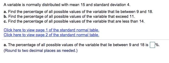 A variable is normally distributed with mean 15 and standard deviation 4.
a. Find the percentage of all possible values of the variable that lie between 9 and 18.
b. Find the percentage of all possible values of the variable that exceed 11.
c. Find the percentage of all possible values of the variable that are less than 14.
Click here to view page 1 of the standard normal table.
Click here to view page 2 of the standard normal table.
a. The percentage of all possible values of the variable that lie between 9 and 18 is %.
(Round to two decimal places as needed.)
