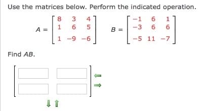 **Matrix Multiplication Exercise**

Use the matrices below. Perform the indicated operation.

Matrix \( A \) is a \( 3 \times 3 \) matrix:
\[
A = \begin{bmatrix} 8 & 3 & 4 \\ 1 & 6 & 5 \\ 1 & -9 & -6 \end{bmatrix}
\]

Matrix \( B \) is a \( 3 \times 3 \) matrix:
\[
B = \begin{bmatrix} -1 & 6 & 1 \\ -3 & 6 & 6 \\ -5 & 11 & -7 \end{bmatrix}
\]

**Task:**

Find the product \( AB \).

**Explanation:**

To find the product \( AB \), multiply each row of matrix \( A \) with each column of matrix \( B \). The result will be a \( 3 \times 3 \) matrix. The diagram (not shown here) includes arrows indicating the direction of row and column operations, emphasizing the multiplication process.