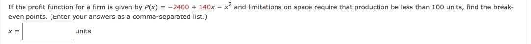 If the profit function for a firm is given by P(x) = -2400 + 140x - x and limitations on space require that production be less than 100 units, find the break-
even points. (Enter your answers as a comma-separated list.)
X =
units
